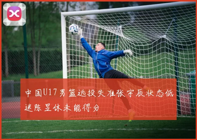 中国U17男篮远投失准张宇辰状态低迷陈昱休未能得分