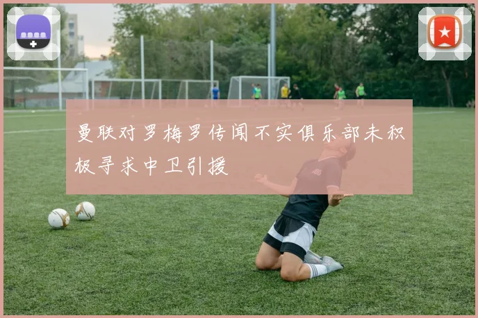 曼联对罗梅罗传闻不实俱乐部未积极寻求中卫引援