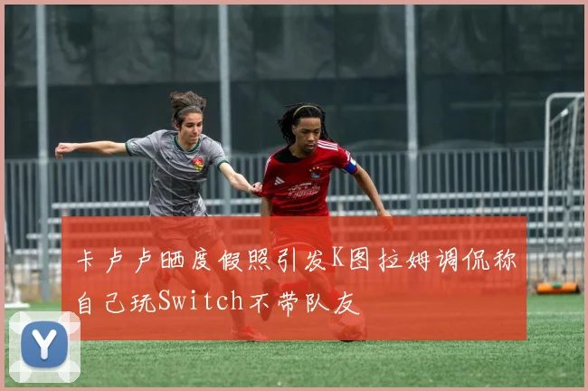 卡卢卢晒度假照引发K图拉姆调侃称自己玩Switch不带队友