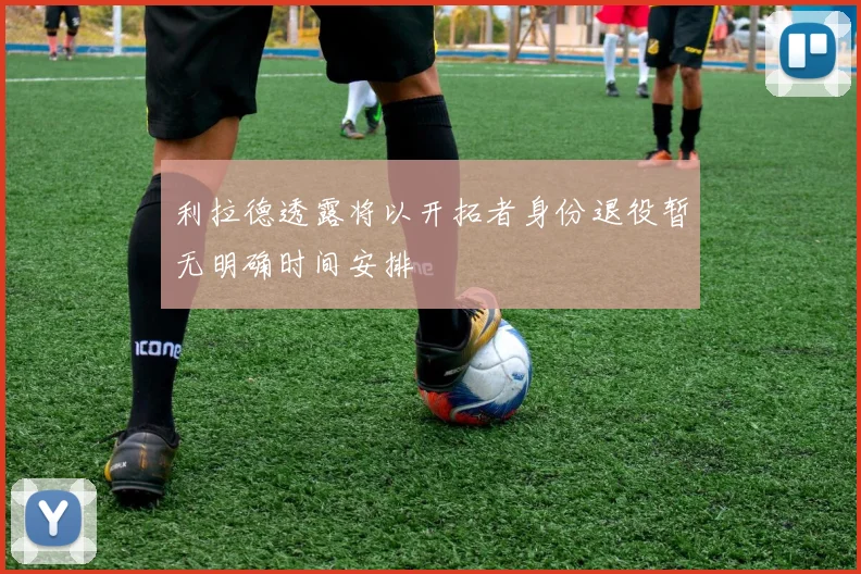 利拉德透露将以开拓者身份退役暂无明确时间安排