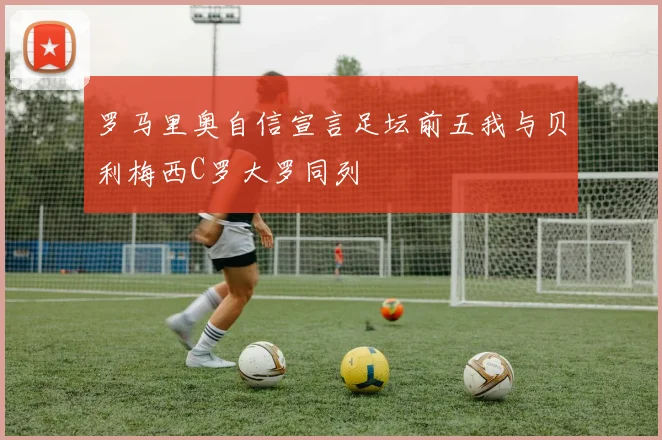 罗马里奥自信宣言足坛前五我与贝利梅西C罗大罗同列