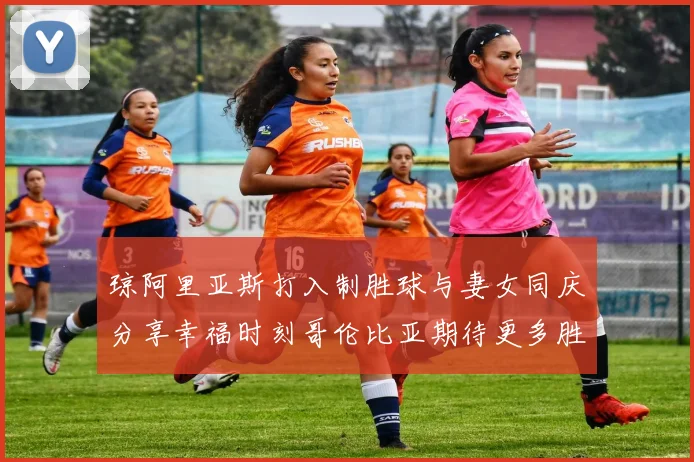 琼阿里亚斯打入制胜球与妻女同庆分享幸福时刻哥伦比亚期待更多胜利