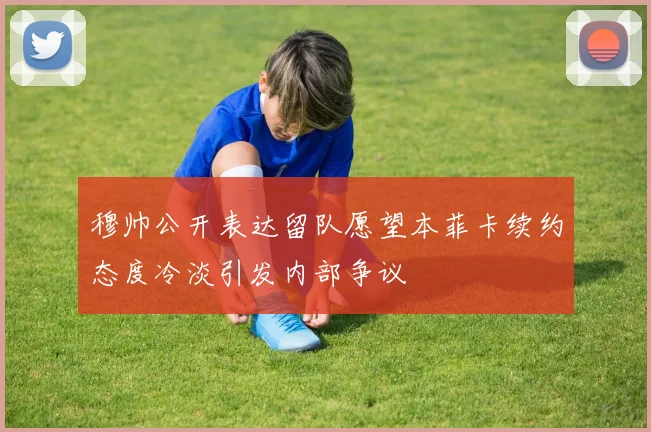 穆帅公开表达留队愿望本菲卡续约态度冷淡引发内部争议