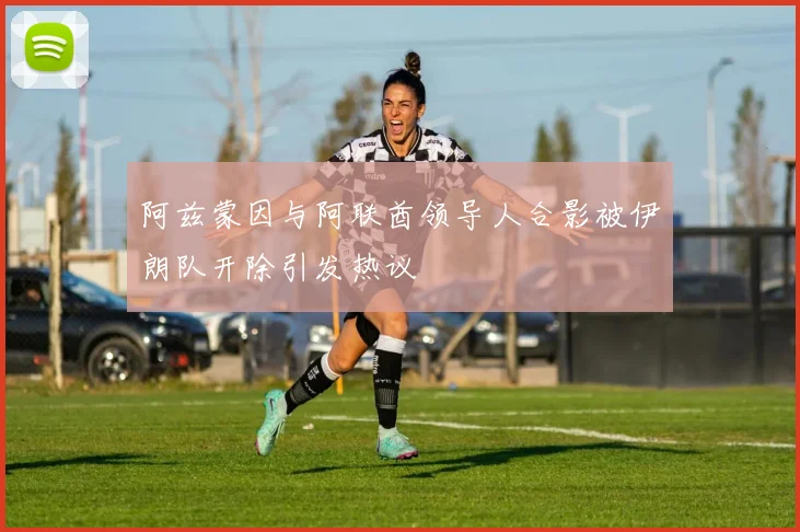 阿兹蒙因与阿联酋领导人合影被伊朗队开除引发热议