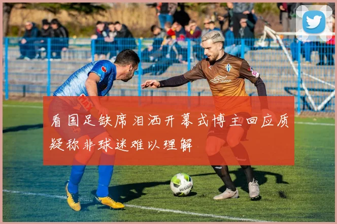 看国足缺席泪洒开幕式博主回应质疑称非球迷难以理解