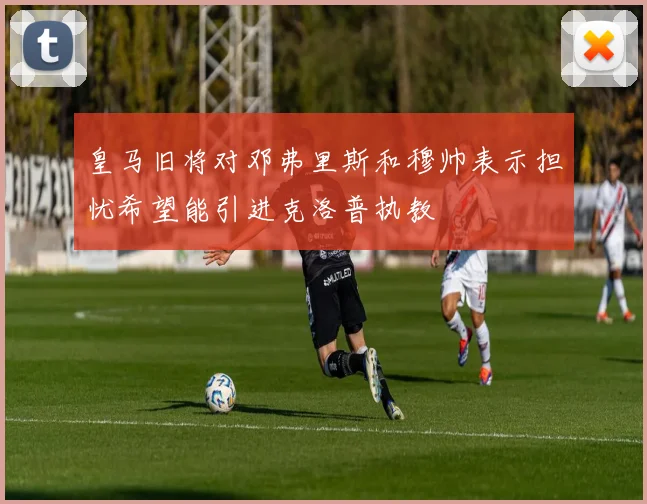 皇马旧将对邓弗里斯和穆帅表示担忧希望能引进克洛普执教