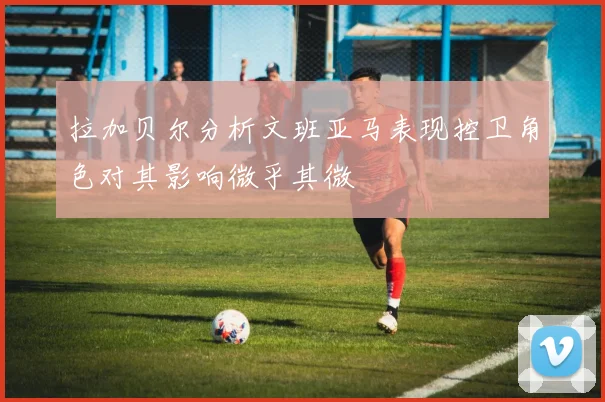 拉加贝尔分析文班亚马表现控卫角色对其影响微乎其微