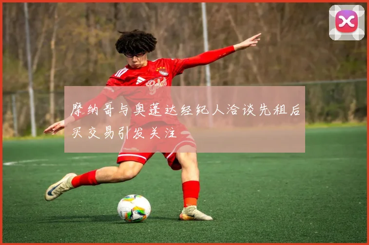 摩纳哥与奥蓬达经纪人洽谈先租后买交易引发关注