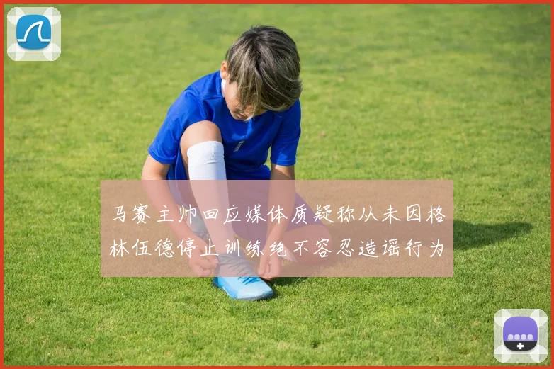 马赛主帅回应媒体质疑称从未因格林伍德停止训练绝不容忍造谣行为