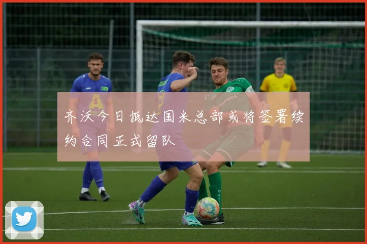 齐沃今日抵达国米总部或将签署续约合同正式留队