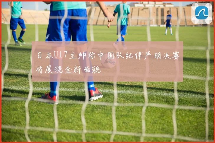 日本U17主帅称中国队纪律严明决赛将展现全新面貌