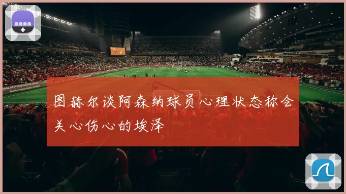 图赫尔谈阿森纳球员心理状态称会关心伤心的埃泽