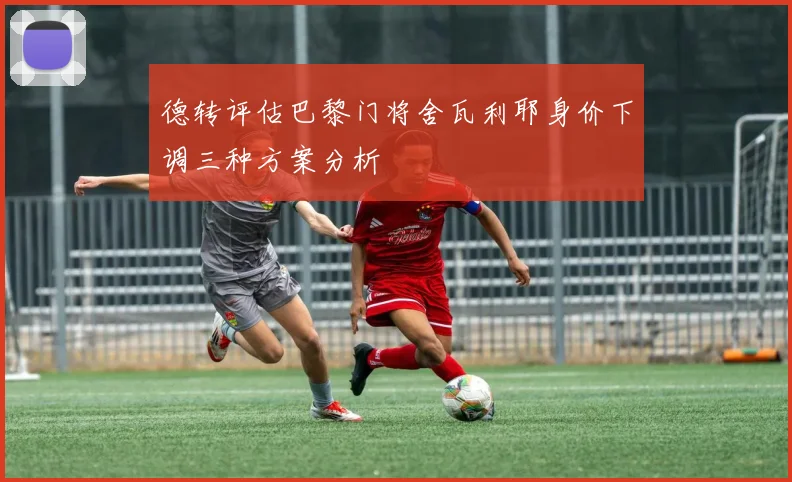 德转评估巴黎门将舍瓦利耶身价下调三种方案分析