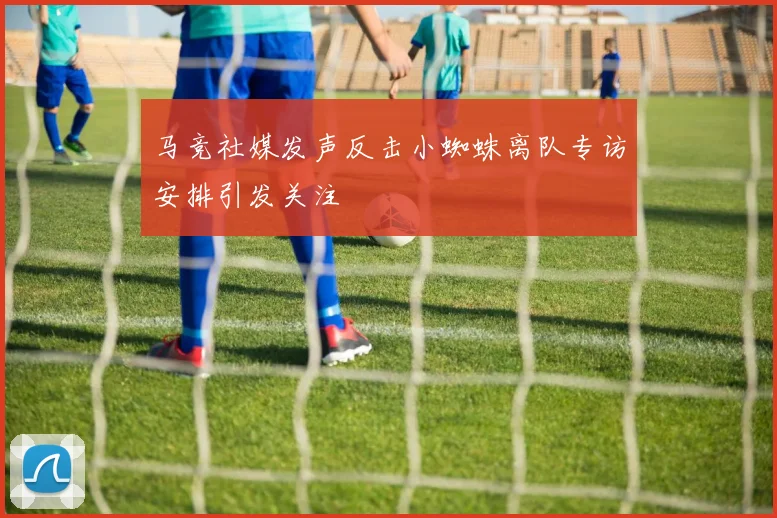 马竞社媒发声反击小蜘蛛离队专访安排引发关注