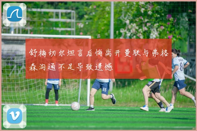 舒梅切尔坦言后悔离开曼联与弗格森沟通不足导致遗憾