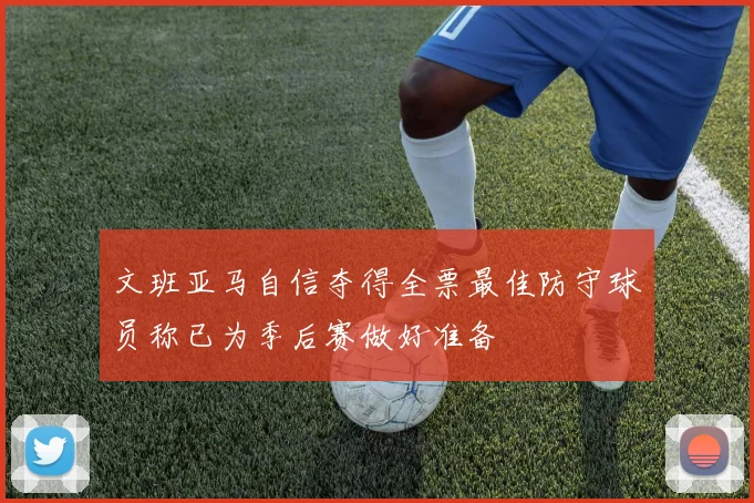 文班亚马自信夺得全票最佳防守球员称已为季后赛做好准备