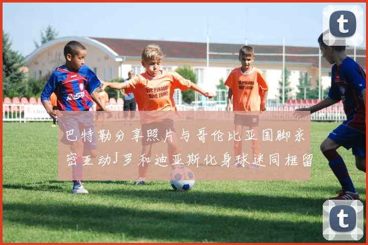 巴特勒分享照片与哥伦比亚国脚亲密互动J罗和迪亚斯化身球迷同框留念