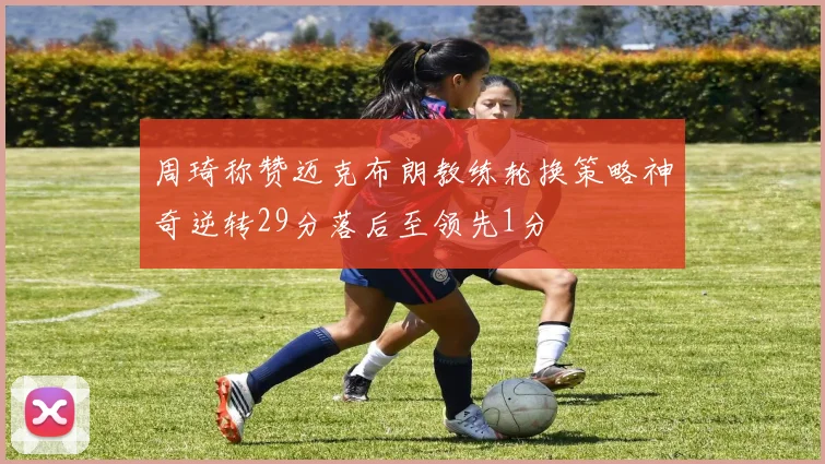 周琦称赞迈克布朗教练轮换策略神奇逆转29分落后至领先1分