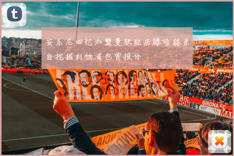 安东尼回忆加盟曼联经历滕哈赫亲自挖掘利物浦也曾报价