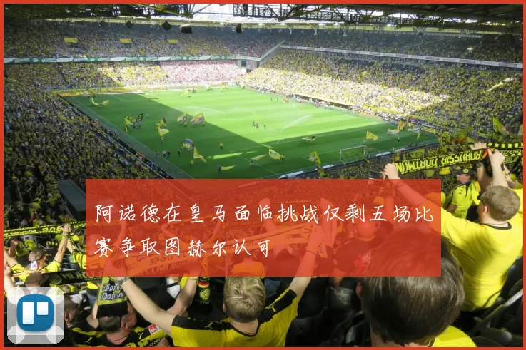 阿诺德在皇马面临挑战仅剩五场比赛争取图赫尔认可
