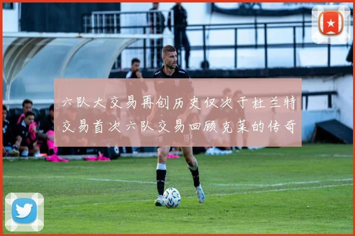 六队大交易再创历史仅次于杜兰特交易首次六队交易回顾克莱的传奇时刻