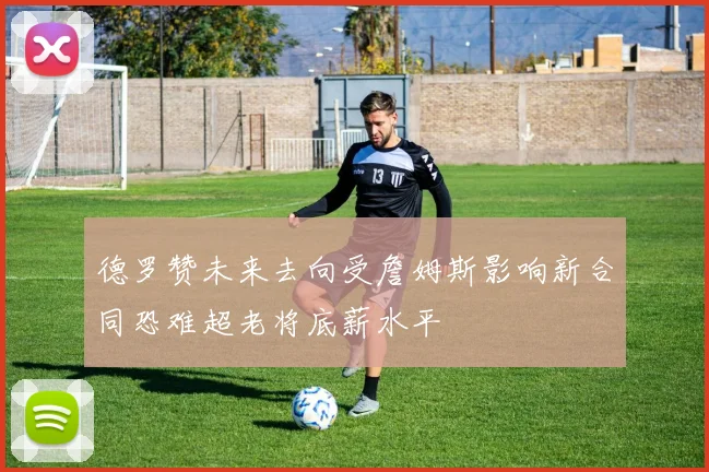 德罗赞未来去向受詹姆斯影响新合同恐难超老将底薪水平