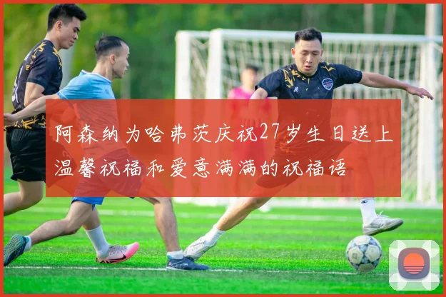 阿森纳为哈弗茨庆祝27岁生日送上温馨祝福和爱意满满的祝福语