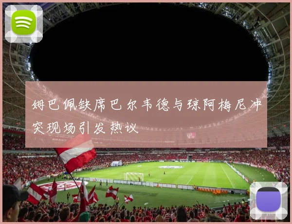 姆巴佩缺席巴尔韦德与琼阿梅尼冲突现场引发热议
