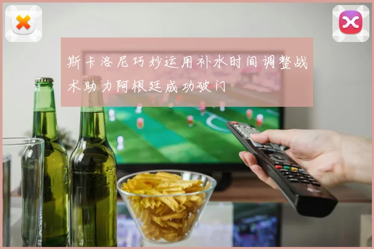 斯卡洛尼巧妙运用补水时间调整战术助力阿根廷成功破门