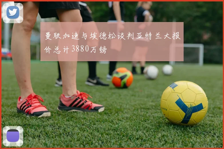 曼联加速与埃德松谈判亚特兰大报价总计3880万镑