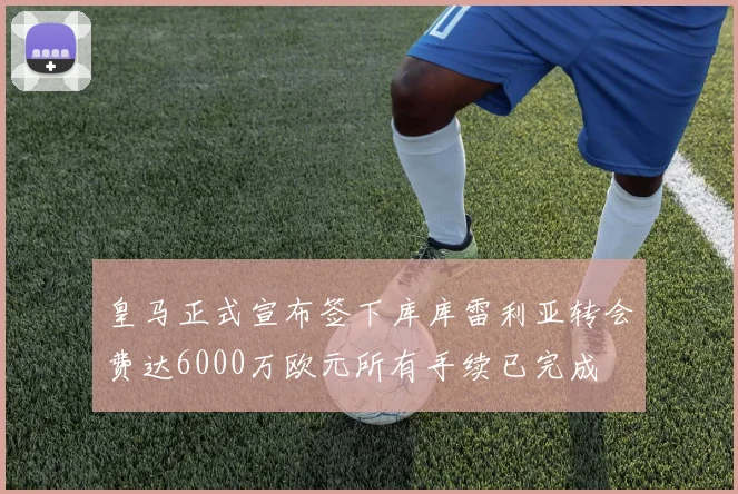 皇马正式宣布签下库库雷利亚转会费达6000万欧元所有手续已完成