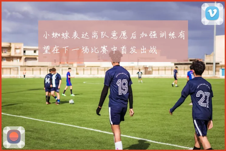 小蜘蛛表达离队意愿后加强训练有望在下一场比赛中首发出战